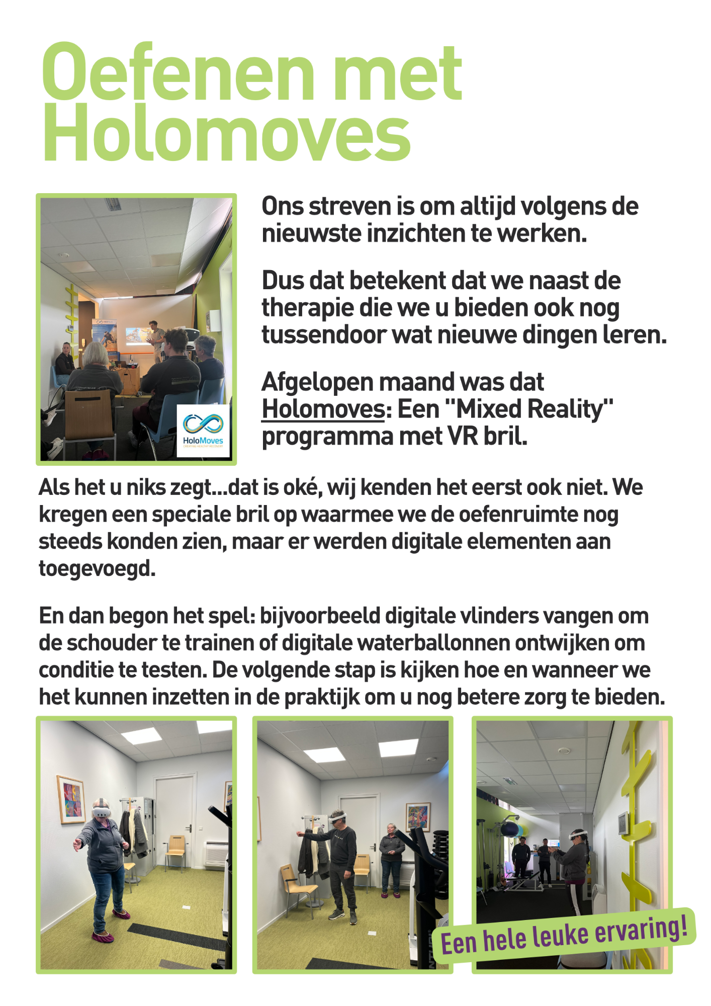 Ons streven is om altijd volgens de nieuwste inzichten te werken.  Dus dat betekent dat we naast de therapie die we u bieden ook nog tussendoor wat nieuwe dingen leren. Afgelopen maand was dat Holomoves: Een "Mixed Reality" programma met VR bril.Als het u niks zegt...dat is ok&eacute;, wij kenden het eerst ook niet. We kregen een speciale bril op waarmee we de oefenruimte nog steeds konden zien, maar er werden digitale elementen aan toegevoegd.  En dan begon het spel: bijvoorbeeld digitale vlinders vangen om de schouder te trainen of digitale waterballonnen ontwijken om conditie te testen. De volgende stap is kijken hoe en wanneer we het kunnen inzetten in de praktijk om u nog betere zorg te bieden. Een hele leuke ervaring!