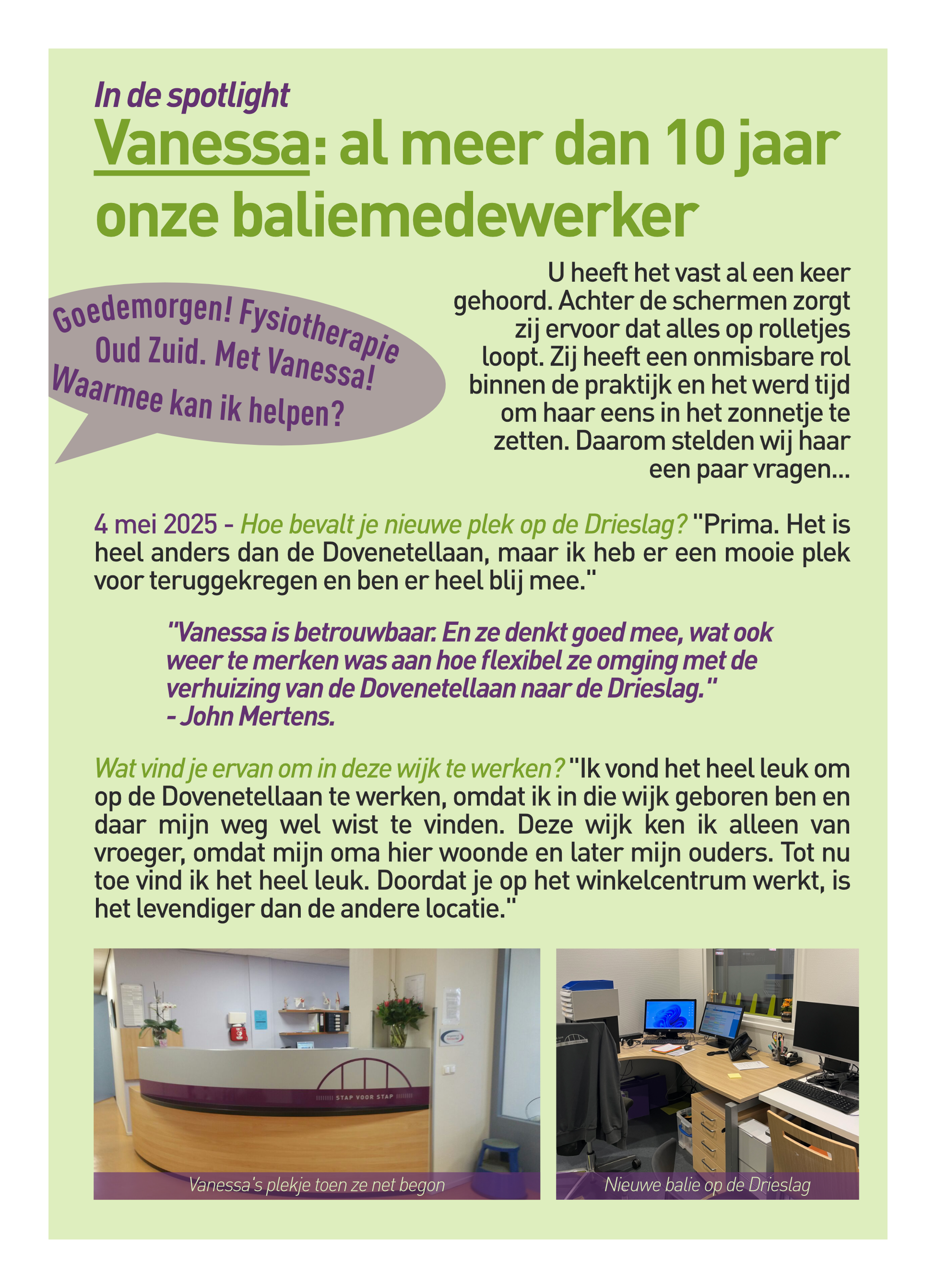 Goedemorgen! Fysio Oud Zuid. Met Vanessa. Waarmee kan ik helpen? U heeft het vast al een keer gehoord. Achter de schermen zorgt zij ervoor dat alles op rolletjes loopt. Zij heeft een onmisbare rol binnen de praktijk en het werd tijd om haar eens in het zonnetje te zetten. Daarom stelden wij haar een paar vragen... 4 mei 2025 - Hoe bevalt je nieuwe plek op de Drieslag? "Prima. Het is heel anders dan de Dovenetellaan, maar ik heb er een mooie plek voor teruggekregen en ben er heel blij mee."  	"Vanessa is betrouwbaar. En ze denkt goed mee, wat ook 			weer te merken was aan hoe flexibel ze omging met de 			verhuizing van de Dovenetellaan naar de Drieslag."				- John Mertens. Wat vind je ervan om in deze wijk te werken? "Ik vond het heel leuk om op de Dovenetellaan te werken, omdat ik in die wijk geboren ben en daar mijn weg wel wist te vinden. Deze wijk ken ik alleen van vroeger, omdat mijn oma hier woonde en later mijn ouders. Tot nu toe vind ik het heel leuk. Doordat je op het winkelcentrum werkt, is het levendiger dan de andere locatie." 